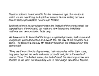 Physical science is responsible for the marvelous age of invention in
which we are now living, but spiritual science is now setting out on a
career whose possibilities no one can foretell.

Spiritual science has previously been the football of the uneducated, the
superstitious, the mystical, but men are now interested in definite
methods and demonstrated facts only.

We have come to know that thinking is a spiritual process, that vision and
imagination preceded action and event, that the day of the dreamer has
come. The following lines by Mr. Herbert Kaufman are interesting in this
connection.

“They are the architects of greatness, their vision lies within their souls,
they peer beyond the veils and mists of doubt and pierce the wails of
unborn Time. The belted wheel, the trail of steel, the churning screw, are
shuttles in the loom on which they weave their magic tapestries. Makers
 