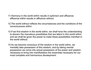 11.Harmony in the world within results in optimism and affluence;
  affluence within results in affluence without.

12.The world without reflects the circumstances and the conditions of the
  consciousness within.

13.If we find wisdom in the world within, we shall have the understanding
  to discern the marvelous possibilities that are latent in this world within,
  and we shall be given the power to make these possibilities manifest in
  the world without.

14.As we become conscious of the wisdom in the world within, we
  mentally take possession of this wisdom, and by taking mental
  possession we come into actual possession of the power and wisdom
  necessary to bring into manifestation the essentials necessary for our
  most complete and harmonious development.
 