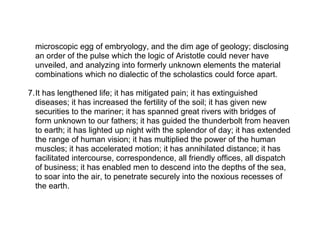 microscopic egg of embryology, and the dim age of geology; disclosing
  an order of the pulse which the logic of Aristotle could never have
  unveiled, and analyzing into formerly unknown elements the material
  combinations which no dialectic of the scholastics could force apart.

7.It has lengthened life; it has mitigated pain; it has extinguished
  diseases; it has increased the fertility of the soil; it has given new
  securities to the mariner; it has spanned great rivers with bridges of
  form unknown to our fathers; it has guided the thunderbolt from heaven
  to earth; it has lighted up night with the splendor of day; it has extended
  the range of human vision; it has multiplied the power of the human
  muscles; it has accelerated motion; it has annihilated distance; it has
  facilitated intercourse, correspondence, all friendly offices, all dispatch
  of business; it has enabled men to descend into the depths of the sea,
  to soar into the air, to penetrate securely into the noxious recesses of
  the earth.
 