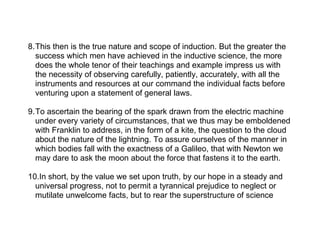 8.This then is the true nature and scope of induction. But the greater the
  success which men have achieved in the inductive science, the more
  does the whole tenor of their teachings and example impress us with
  the necessity of observing carefully, patiently, accurately, with all the
  instruments and resources at our command the individual facts before
  venturing upon a statement of general laws.

9.To ascertain the bearing of the spark drawn from the electric machine
  under every variety of circumstances, that we thus may be emboldened
  with Franklin to address, in the form of a kite, the question to the cloud
  about the nature of the lightning. To assure ourselves of the manner in
  which bodies fall with the exactness of a Galileo, that with Newton we
  may dare to ask the moon about the force that fastens it to the earth.

10.In short, by the value we set upon truth, by our hope in a steady and
  universal progress, not to permit a tyrannical prejudice to neglect or
  mutilate unwelcome facts, but to rear the superstructure of science
 