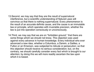 13.Second, we may say that they are the result of supernatural
  interference, but a scientific understanding of Natural Laws will
  convince us that there is nothing supernatural. Every phenomenon is
  the result of an accurate definite cause, and the cause is an immutable
  law or principle, which operates with invariable precision, whether the
  law is put into operation consciously or unconsciously.

14.Third, we may say that we are on “forbidden ground,” that there are
  some things which we should not know. This objection was used
  against every advance in human knowledge. Every individual who ever
  advanced a new idea, whether a Columbus, a Darwin, a Galileo, a
  Fulton or an Emerson, was subjected to ridicule or persecution; so that
  this objection should receive no serious consideration; but, on the
  contrary, we should carefully consider every fact which is brought to our
  attention; by doing this we will more readily ascertain the law upon
  which it is based.
 