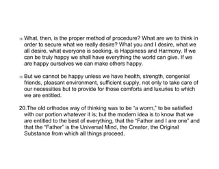 18.   What, then, is the proper method of procedure? What are we to think in
      order to secure what we really desire? What you and I desire, what we
      all desire, what everyone is seeking, is Happiness and Harmony. If we
      can be truly happy we shall have everything the world can give. If we
      are happy ourselves we can make others happy.

19.   But we cannot be happy unless we have health, strength, congenial
      friends, pleasant environment, sufficient supply, not only to take care of
      our necessities but to provide for those comforts and luxuries to which
      we are entitled.

20.The old orthodox way of thinking was to be “a worm,” to be satisfied
  with our portion whatever it is; but the modern idea is to know that we
  are entitled to the best of everything, that the “Father and I are one” and
  that the “Father” is the Universal Mind, the Creator, the Original
  Substance from which all things proceed.
 