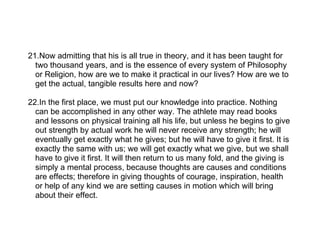 21.Now admitting that his is all true in theory, and it has been taught for
  two thousand years, and is the essence of every system of Philosophy
  or Religion, how are we to make it practical in our lives? How are we to
  get the actual, tangible results here and now?

22.In the first place, we must put our knowledge into practice. Nothing
  can be accomplished in any other way. The athlete may read books
  and lessons on physical training all his life, but unless he begins to give
  out strength by actual work he will never receive any strength; he will
  eventually get exactly what he gives; but he will have to give it first. It is
  exactly the same with us; we will get exactly what we give, but we shall
  have to give it first. It will then return to us many fold, and the giving is
  simply a mental process, because thoughts are causes and conditions
  are effects; therefore in giving thoughts of courage, inspiration, health
  or help of any kind we are setting causes in motion which will bring
  about their effect.
 