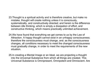 23.Thought is a spiritual activity and is therefore creative, but make no
  mistake, thought will create nothing unless it is consciously,
  systematically, and constructively directed; and herein is the difference
  between idle thinking, which is simply a dissipation of effort, and
  constructive thinking, which means practically unlimited achievement.

24.We have found that everything we get comes to us by the Law of
  Attraction. A happy thought cannot exist in an unhappy consciousness;
  therefore the consciousness must change, and. as the consciousness
  changes, all conditions necessary to meet the changed consciousness
  must gradually change, in order to meet the requirements of the new
  situation.

25.In creating a Mental Image or an Ideal, we are projecting a thought
  into the Universal Substance from which all things are created. This
  Universal Substance is Omnipresent, Omnipotent and Omniscient. Are
 