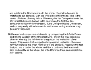 we to inform the Omniscient as to the proper channel to be used to
  materialize our demand? Can the finite advise the Infinite? This is the
  cause of failure; of every failure. We recognize the Omnipresence of the
  Universal Substance, but we fail to appreciate the fact that this
  substance is not only Omnipresent, but is Omnipotent and Omniscient,
  and consequently will set causes in motion concerning which we may
  be entirely ignorant.

26.We can best conserve our interests by recognizing the Infinite Power
  and Infinite Wisdom of the Universal Mind, and in this way become a
  channel whereby the Infinite can bring about the realization of our
  desire. This means that recognition brings about realization, therefore
  for your exercise this week make use of the principle, recognize the fact
  that you are a part of the whole, and that a part must be the same in
  kind and quality as the whole; the only difference there can possibly by,
  is in degree.
 