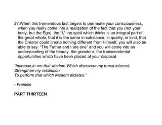 27.When this tremendous fact begins to permeate your consciousness,
  when you really come into a realization of the fact that you (not your
  body, but the Ego), the “I,” the spirit which thinks is an integral part of
  the great whole, that it is the same in substance, in quality, in kind, that
  the Creator could create nothing different from Himself, you will also be
  able to say. “The Father and I are one” and you will come into an
  understanding of the beauty, the grandeur, the transcendental
  opportunities which have been placed at your disposal.

“Increase in me that wisdom Which discovers my truest interest,
Strengthen my resolution
To perform that which wisdom dictates.”

- Franklin

PART THIRTEEN
 