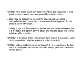 126.How have these laws been discovered? By a generalization of facts
  which are uncommon, rare, strange and form the exception.

   How may we account for much of the strange and heretofore
127.
   unexplainable phenomena which are constantly taking place? By the
   creative power of thought.

128.Why is this so? Because when we learn of a fact we can be sure that
  it is the result of a certain definite cause and that this cause will operate
  with invariable precision.

129.What is the result of this knowledge? It will explain the cause of every
  possible condition, whether physical, mental or spiritual.

130.How will our best interest be conserved? By a recognition of the fact
  that a knowledge of the creative nature of thought puts us in touch with
  Infinite power.
 