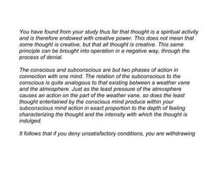 You have found from your study thus far that thought is a spiritual activity
and is therefore endowed with creative power. This does not mean that
some thought is creative, but that all thought is creative. This same
principle can be brought into operation in a negative way, through the
process of denial.

The conscious and subconscious are but two phases of action in
connection with one mind. The relation of the subconscious to the
conscious is quite analogous to that existing between a weather vane
and the atmosphere. Just as the least pressure of the atmosphere
causes an action on the part of the weather vane, so does the least
thought entertained by the conscious mind produce within your
subconscious mind action in exact proportion to the depth of feeling
characterizing the thought and the intensity with which the thought is
indulged.

It follows that if you deny unsatisfactory conditions, you are withdrawing
 