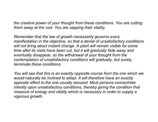 the creative power of your thought from these conditions. You are cutting
them away at the root. You are sapping their vitality.

Remember that the law of growth necessarily governs every
manifestation in the objective, so that a denial of unsatisfactory conditions
will not bring about instant change. A plant will remain visible for some
time after its roots have been cut, but it will gradually fade away and
eventually disappear, so the withdrawal of your thought from the
contemplation of unsatisfactory conditions will gradually, but surely,
terminate these conditions.

You will see that this is an exactly opposite course from the one which we
would naturally be inclined to adopt. It will therefore have an exactly
opposite effect to the one usually secured. Most persons concentrate
intently upon unsatisfactory conditions, thereby giving the condition that
measure of energy and vitality which is necessary in order to supply a
vigorous growth.
 