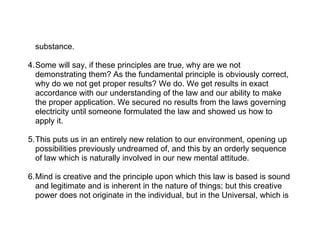 substance.

4.Some will say, if these principles are true, why are we not
  demonstrating them? As the fundamental principle is obviously correct,
  why do we not get proper results? We do. We get results in exact
  accordance with our understanding of the law and our ability to make
  the proper application. We secured no results from the laws governing
  electricity until someone formulated the law and showed us how to
  apply it.

5.This puts us in an entirely new relation to our environment, opening up
  possibilities previously undreamed of, and this by an orderly sequence
  of law which is naturally involved in our new mental attitude.

6.Mind is creative and the principle upon which this law is based is sound
  and legitimate and is inherent in the nature of things; but this creative
  power does not originate in the individual, but in the Universal, which is
 
