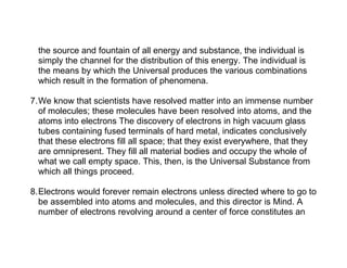 the source and fountain of all energy and substance, the individual is
  simply the channel for the distribution of this energy. The individual is
  the means by which the Universal produces the various combinations
  which result in the formation of phenomena.

7.We know that scientists have resolved matter into an immense number
  of molecules; these molecules have been resolved into atoms, and the
  atoms into electrons The discovery of electrons in high vacuum glass
  tubes containing fused terminals of hard metal, indicates conclusively
  that these electrons fill all space; that they exist everywhere, that they
  are omnipresent. They fill all material bodies and occupy the whole of
  what we call empty space. This, then, is the Universal Substance from
  which all things proceed.

8.Electrons would forever remain electrons unless directed where to go to
  be assembled into atoms and molecules, and this director is Mind. A
  number of electrons revolving around a center of force constitutes an
 