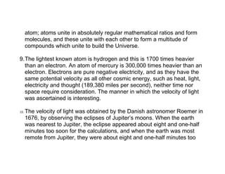 atom; atoms unite in absolutely regular mathematical ratios and form
      molecules, and these unite with each other to form a multitude of
      compounds which unite to build the Universe.

9.The lightest known atom is hydrogen and this is 1700 times heavier
  than an electron. An atom of mercury is 300,000 times heavier than an
  electron. Electrons are pure negative electricity, and as they have the
  same potential velocity as all other cosmic energy, such as heat, light,
  electricity and thought (189,380 miles per second), neither time nor
  space require consideration. The manner in which the velocity of light
  was ascertained is interesting.

10.   The velocity of light was obtained by the Danish astronomer Roemer in
      1676, by observing the eclipses of Jupiter’s moons. When the earth
      was nearest to Jupiter, the eclipse appeared about eight and one-half
      minutes too soon for the calculations, and when the earth was most
      remote from Jupiter, they were about eight and one-half minutes too
 
