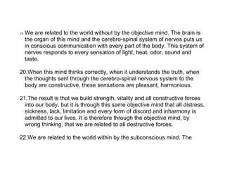 19.   We are related to the world without by the objective mind. The brain is
      the organ of this mind and the cerebro-spinal system of nerves puts us
      in conscious communication with every part of the body. This system of
      nerves responds to every sensation of light, heat, odor, sound and
      taste.

20.When this mind thinks correctly, when it understands the truth, when
  the thoughts sent through the cerebro-spinal nervous system to the
  body are constructive, these sensations are pleasant, harmonious.

21.The result is that we build strength, vitality and all constructive forces
  into our body, but it is through this same objective mind that all distress,
  sickness, lack, limitation and every form of discord and inharmony is
  admitted to our lives. It is therefore through the objective mind, by
  wrong thinking, that we are related to all destructive forces.

22.We are related to the world within by the subconscious mind. The
 