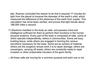 late. Roemer concluded the reason to be that it required 17 minutes for
      light from the planet to traverse the diameter of the earth’s orbit, which
      measured the difference of the distances of the earth from Jupiter. This
      calculation has since been verified, and proves that light travels about
      186,000 miles a second.

11.Electrons manifest in the body as cells, and possess mind and
  intelligence sufficient for them to perform their functions in the human
  physical anatomy. Every part of the body is composed of cells, some of
  which operate independently; others in communities. Some are busy
  building tissue, while others are engaged in forming the various
  secretions necessary for the body. Some act as carriers of material;
  others are the surgeons whose work it is to repair damage; others are
  scavengers, carrying off waste; others are constantly ready to repel
  invaders or other undesirable intruders of the germ family.

12.   All these cells are moving for a common purpose and each one is not
 