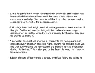 15.This negative mind, which is contained in every cell of the body, has
  been called the subconscious mind, because it acts without our
  conscious knowledge. We have found that this subconscious mind is
  responsive to the will of the conscious mind.

16.All things have their origin in mind, and appearances are the result of
  thought. So that we see that things in themselves have no origin,
  permanency, or reality. Since they are produced by thought, they can
  be erased by thought.

17.In mental, as in natural science, experiments are being made and
  each discovery lifts man one step higher toward his possible goal. We
  find that every man is the reflection of the thought he has entertained
  during his lifetime. This is stamped on his face, his form, his character,
  his environment.

18.Back of every effect there is a cause, and if we follow the trail to its
 