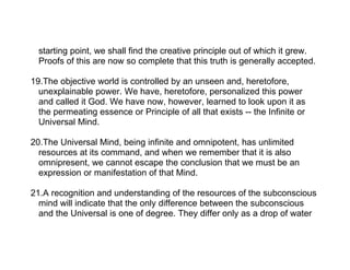 starting point, we shall find the creative principle out of which it grew.
  Proofs of this are now so complete that this truth is generally accepted.

19.The objective world is controlled by an unseen and, heretofore,
  unexplainable power. We have, heretofore, personalized this power
  and called it God. We have now, however, learned to look upon it as
  the permeating essence or Principle of all that exists -- the Infinite or
  Universal Mind.

20.The Universal Mind, being infinite and omnipotent, has unlimited
  resources at its command, and when we remember that it is also
  omnipresent, we cannot escape the conclusion that we must be an
  expression or manifestation of that Mind.

21.A recognition and understanding of the resources of the subconscious
  mind will indicate that the only difference between the subconscious
  and the Universal is one of degree. They differ only as a drop of water
 