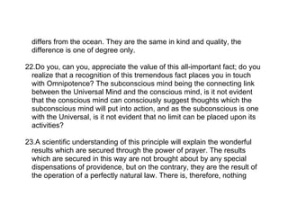 differs from the ocean. They are the same in kind and quality, the
  difference is one of degree only.

22.Do you, can you, appreciate the value of this all-important fact; do you
  realize that a recognition of this tremendous fact places you in touch
  with Omnipotence? The subconscious mind being the connecting link
  between the Universal Mind and the conscious mind, is it not evident
  that the conscious mind can consciously suggest thoughts which the
  subconscious mind will put into action, and as the subconscious is one
  with the Universal, is it not evident that no limit can be placed upon its
  activities?

23.A scientific understanding of this principle will explain the wonderful
  results which are secured through the power of prayer. The results
  which are secured in this way are not brought about by any special
  dispensations of providence, but on the contrary, they are the result of
  the operation of a perfectly natural law. There is, therefore, nothing
 