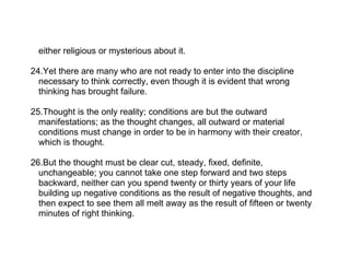 either religious or mysterious about it.

24.Yet there are many who are not ready to enter into the discipline
  necessary to think correctly, even though it is evident that wrong
  thinking has brought failure.

25.Thought is the only reality; conditions are but the outward
  manifestations; as the thought changes, all outward or material
  conditions must change in order to be in harmony with their creator,
  which is thought.

26.But the thought must be clear cut, steady, fixed, definite,
  unchangeable; you cannot take one step forward and two steps
  backward, neither can you spend twenty or thirty years of your life
  building up negative conditions as the result of negative thoughts, and
  then expect to see them all melt away as the result of fifteen or twenty
  minutes of right thinking.
 