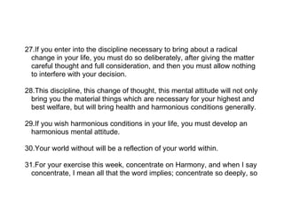 27.If you enter into the discipline necessary to bring about a radical
  change in your life, you must do so deliberately, after giving the matter
  careful thought and full consideration, and then you must allow nothing
  to interfere with your decision.

28.This discipline, this change of thought, this mental attitude will not only
  bring you the material things which are necessary for your highest and
  best welfare, but will bring health and harmonious conditions generally.

29.If you wish harmonious conditions in your life, you must develop an
  harmonious mental attitude.

30.Your world without will be a reflection of your world within.

31.For your exercise this week, concentrate on Harmony, and when I say
  concentrate, I mean all that the word implies; concentrate so deeply, so
 