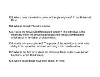 133.Where does the creative power of thought originate? In the Universal
  Mind.

134.What is thought? Mind in motion.

135.How is the Universal differentiated in form? The individual is the
  means by which the Universal produces the various combinations
  which result in formation of phenomena.

136.How is this accomplished? The power of the individual to think is his
  ability to act upon the Universal and bring it into manifestation.

137.What is the first form which the Universal takes so far as we know?
  Electrons, which fill all space.

138.Where do all things have their origin? In mind.
 