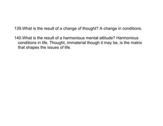 139.What is the result of a change of thought? A change in conditions.

140.What is the result of a harmonious mental attitude? Harmonious
  conditions in life. Thought, immaterial though it may be, is the matrix
  that shapes the issues of life.
 