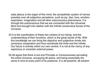 solar plexus is the organ of this mind; the sympathetic system of nerves
  presides over all subjective sensations, such as joy, fear, love, emotion,
  respiration, imagination and all other subconscious phenomena. It is
  through the subconscious that we are connected with the Universal
  Mind and brought into relation with the Infinite constructive forces of the
  Universe.

23.It is the coordination of these two centers of our being, and the
  understanding of their functions, which is the great secret of life. With
  this knowledge we can bring the objective and subjective minds into
  conscious cooperation and thus coordinate the finite and the infinite.
  Our future is entirely within our own control. It is not at the mercy of any
  capricious or uncertain external power.

24.All agree that there is but one Principle or Consciousness pervading
  the entire Universe, occupying all space, and being essentially the
  same in kind at every point of its presence. It is all powerful, all wisdom
 