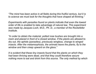 “The mind has been active in all fields during this fruitful century, but it is
to science we must look for the thoughts that have shaped all thinking.”

Experiments with parasites found on plants indicate that even the lowest
order of life is enabled to take advantage of natural law. This experiment
was made by Jacques Loch, M.D., Ph. D., a member of the Rockefeller
Institute.

“In order to obtain the material, potted rose bushes are brought into a
room and placed in front of a closed window. If the plants are allowed to
dry out, the aphids (parasites), previously wingless, change to winged
insects. After the metamorphosis, the animals leave the plants, fly to the
window and then creep upward on the glass.”

It is evident that these tiny insects found that the plants on which they
had been thriving were dead, and that they could therefore secure
nothing more to eat and drink from this source. The only method by which
 