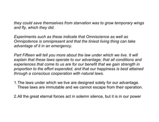they could save themselves from starvation was to grow temporary wings
and fly, which they did.

Experiments such as these indicate that Omniscience as well as
Omnipotence is omnipresent and that the tiniest living thing can take
advantage of it in an emergency.

Part Fifteen will tell you more about the law under which we live. It will
explain that these laws operate to our advantage; that all conditions and
experiences that come to us are for our benefit that we gain strength in
proportion to the effort expended, and that our happiness is best attained
through a conscious cooperation with natural laws.

1.The laws under which we live are designed solely for our advantage.
  These laws are immutable and we cannot escape from their operation.

2.All the great eternal forces act in solemn silence, but it is in our power
 