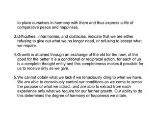 to place ourselves in harmony with them and thus express a life of
  comparative peace and happiness.

3.Difficulties, inharmonies, and obstacles, indicate that we are either
  refusing to give out what we no longer need, or refusing to accept what
  we require.

4.Growth is attained through an exchange of the old for the new, of the
  good for the better it is a conditional or reciprocal action, for each of us
  is a complete thought entity and this completeness makes it possible for
  us to receive only as we give.

5.We cannot obtain what we lack if we tenaciously cling to what we have.
  We are able to consciously control our conditions as we come to sense
  the purpose of what we attract, and are able to extract from each
  experience only what we require for our further growth. Our ability to do
  this determines the degree of harmony or happiness we attain.
 