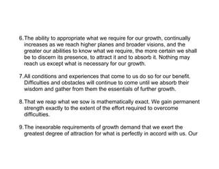 6.The ability to appropriate what we require for our growth, continually
  increases as we reach higher planes and broader visions, and the
  greater our abilities to know what we require, the more certain we shall
  be to discern its presence, to attract it and to absorb it. Nothing may
  reach us except what is necessary for our growth.

7.All conditions and experiences that come to us do so for our benefit.
  Difficulties and obstacles will continue to come until we absorb their
  wisdom and gather from them the essentials of further growth.

8.That we reap what we sow is mathematically exact. We gain permanent
  strength exactly to the extent of the effort required to overcome
  difficulties.

9.The inexorable requirements of growth demand that we exert the
  greatest degree of attraction for what is perfectly in accord with us. Our
 
