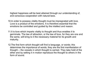 highest happiness will be best attained through our understanding of,
  and conscious cooperation with natural laws.

10.In order to possess vitality thought must be impregnated with love.
  Love is a product of the emotions. It is therefore essential that the
  emotions be controlled and guided by the intellect and reason.

11.It is love which imparts vitality to thought and thus enables it to
  germinate. The law of attraction, or the law of love, for they are one and
  the same, will bring to it the necessary material for its growth and
  maturity.

12.The first form which thought will find is language, or words; this
  determines the importance of words; they are the first manifestation of
  thought -- the vessels in which thought is carried. They take hold of the
  ether and by setting it in motion reproduce the thought to others in the
  form of sound.
 