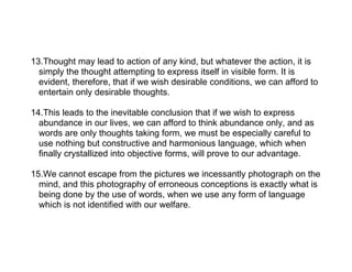 13.Thought may lead to action of any kind, but whatever the action, it is
  simply the thought attempting to express itself in visible form. It is
  evident, therefore, that if we wish desirable conditions, we can afford to
  entertain only desirable thoughts.

14.This leads to the inevitable conclusion that if we wish to express
  abundance in our lives, we can afford to think abundance only, and as
  words are only thoughts taking form, we must be especially careful to
  use nothing but constructive and harmonious language, which when
  finally crystallized into objective forms, will prove to our advantage.

15.We cannot escape from the pictures we incessantly photograph on the
  mind, and this photography of erroneous conceptions is exactly what is
  being done by the use of words, when we use any form of language
  which is not identified with our welfare.
 