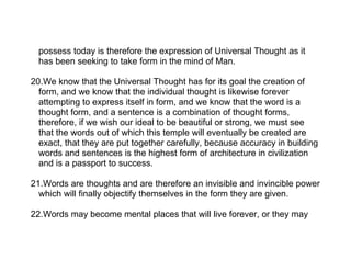 possess today is therefore the expression of Universal Thought as it
  has been seeking to take form in the mind of Man.

20.We know that the Universal Thought has for its goal the creation of
  form, and we know that the individual thought is likewise forever
  attempting to express itself in form, and we know that the word is a
  thought form, and a sentence is a combination of thought forms,
  therefore, if we wish our ideal to be beautiful or strong, we must see
  that the words out of which this temple will eventually be created are
  exact, that they are put together carefully, because accuracy in building
  words and sentences is the highest form of architecture in civilization
  and is a passport to success.

21.Words are thoughts and are therefore an invisible and invincible power
  which will finally objectify themselves in the form they are given.

22.Words may become mental places that will live forever, or they may
 