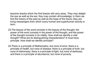 become shacks which the first breeze will carry away. They may delight
  the eye as well as the ear; they may contain all knowledge; in them we
  find the history of the past as well as the hope of the future; they are
  living messengers from which every human and superhuman activity is
  born.

23.The beauty of the word consists in the beauty of the thought; the
  power of the word consists in the power of the thought, and the power
  of the thought consists in its vitality. How shall we identify a vital
  thought? What are its distinguishing characteristics? It must have
  principle. How shall we identify principle?

24.There is a principle of Mathematics, but none of error; there is a
  principle of health, but none of disease; there is a principle of truth, but
  none of dishonesty; there is a principle of light, but none of darkness,
  and there is a principle of abundance, but none of poverty.
 