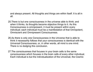 and always present. All thoughts and things are within Itself. It is all in
  all.

25.There is but one consciousness in the universe able to think; and
  when it thinks, its thoughts become objective things to it. As this
  Consciousness is omnipresent, it must be present within every
  individual; each individual must be a manifestation of that Omnipotent,
  Omniscient and Omnipresent Consciousness.

26.As there is only one Consciousness in the Universe that is able to
  think it necessarily follows that your consciousness is identical with the
  Universal Consciousness, or, in other words, all mind is one mind.
  There is no dodging this conclusion.

27.The consciousness that focuses in your brain cells is the same
  consciousness which focuses in the brain cells of every other individual.
  Each individual is but the individualization of the Universal, the Cosmic
 