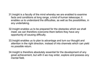 31.Insight is a faculty of the mind whereby we are enabled to examine
  facts and conditions at long range, a kind of human telescope; it
  enables us to understand the difficulties, as well as the possibilities, in
  any undertaking.

32.Insight enables us to be prepared for the obstacles which we shall
  meet; we can therefore overcome them before they have any
  opportunity of causing difficulty.

33.Insight enables us to plan to advantage and turn our thought and
  attention in the right direction, instead of into channels which can yield
  no possible return.

34.Insight is therefore absolutely essential for the development of any
  great achievement, but with it we may enter, explore and possess any
  mental field.
 