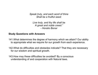Speak truly, and each word of thine
                        Shall be a fruitful seed;

                     Live truly, and thy life shall be
                       A great and noble creed.”
                             - Horatio Bonar

Study Questions with Answers

141.What determines the degree of harmony which we attain? Our ability
  to appropriate what we require for our growth from each experience.

142.What do difficulties and obstacles indicate? That they are necessary
  for our wisdom and spiritual growth.

143.How may these difficulties be avoided? By a conscious
  understanding of and cooperation with Natural laws.
 