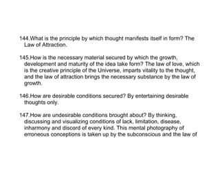 144.What is the principle by which thought manifests itself in form? The
  Law of Attraction.

145.How is the necessary material secured by which the growth,
  development and maturity of the idea take form? The law of love, which
  is the creative principle of the Universe, imparts vitality to the thought,
  and the law of attraction brings the necessary substance by the law of
  growth.

146.How are desirable conditions secured? By entertaining desirable
  thoughts only.

147.How are undesirable conditions brought about? By thinking,
  discussing and visualizing conditions of lack, limitation, disease,
  inharmony and discord of every kind. This mental photography of
  erroneous conceptions is taken up by the subconscious and the law of
 