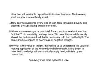 attraction will inevitable crystallize it into objective form. That we reap
   what we sow is scientifically exact.

   How can we overcome every kind of fear, lack, limitation, poverty and
148.
   discord? By substituting principle for error.

149.How may we recognize principle? By a conscious realization of the
  fact that Truth invariably destroys error. We do not have to laboriously
  shovel the darkness out; all that is necessary is to turn on the light. The
  same principle applies to every form of negative thought.

150.What is the value of Insight? It enables us to understand the value of
  making application of the knowledge which we gain. Many seem to
  think that knowledge will automatically apply itself, which is by no
  means true.

                     “To every man there openeth a way,
 