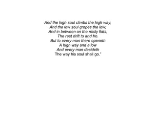 And the high soul climbs the high way,
  And the low soul gropes the low;
  And in between on the misty fiats,
       The rest drift to and fro.
   But to every man there openeth
        A high way and a low
       And every man decideth
      The way his soul shall go.”
 