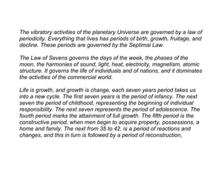 The vibratory activities of the planetary Universe are governed by a law of
periodicity. Everything that lives has periods of birth, growth, fruitage, and
decline. These periods are governed by the Septimal Law.

The Law of Sevens governs the days of the week, the phases of the
moon, the harmonies of sound, light, heat, electricity, magnetism, atomic
structure. It governs the life of individuals and of nations, and it dominates
the activities of the commercial world.

Life is growth, and growth is change, each seven years period takes us
into a new cycle. The first seven years is the period of infancy. The next
seven the period of childhood, representing the beginning of individual
responsibility. The next seven represents the period of adolescence. The
fourth period marks the attainment of full growth. The fifth period is the
constructive period, when men begin to acquire property, possessions, a
home and family. The next from 35 to 42, is a period of reactions and
changes, and this in turn is followed by a period of reconstruction,
 