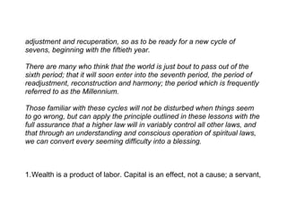 adjustment and recuperation, so as to be ready for a new cycle of
sevens, beginning with the fiftieth year.

There are many who think that the world is just bout to pass out of the
sixth period; that it will soon enter into the seventh period, the period of
readjustment, reconstruction and harmony; the period which is frequently
referred to as the Millennium.

Those familiar with these cycles will not be disturbed when things seem
to go wrong, but can apply the principle outlined in these lessons with the
full assurance that a higher law will in variably control all other laws, and
that through an understanding and conscious operation of spiritual laws,
we can convert every seeming difficulty into a blessing.



1.Wealth is a product of labor. Capital is an effect, not a cause; a servant,
 