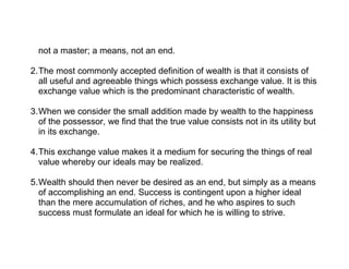 not a master; a means, not an end.

2.The most commonly accepted definition of wealth is that it consists of
  all useful and agreeable things which possess exchange value. It is this
  exchange value which is the predominant characteristic of wealth.

3.When we consider the small addition made by wealth to the happiness
  of the possessor, we find that the true value consists not in its utility but
  in its exchange.

4.This exchange value makes it a medium for securing the things of real
  value whereby our ideals may be realized.

5.Wealth should then never be desired as an end, but simply as a means
  of accomplishing an end. Success is contingent upon a higher ideal
  than the mere accumulation of riches, and he who aspires to such
  success must formulate an ideal for which he is willing to strive.
 