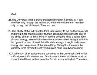 Mind.

28.The Universal Mind is static or potential energy; it simply is; it can
  manifest only through the individual, and the individual can manifest
  only through the Universal. They are one.

29.The ability of the individual to think is his ability to act on the Universal
  and bring it into manifestation. Human consciousness consists only in
  the ability of man to think. Mind in itself is believed to be a subtle form
  of static energy, from which arises the activities called thought, which is
  the dynamic phase of mind. Mind is static energy, thought is dynamic
  energy -the two phases of the same thing. Thought is therefore the
  vibratory force formed by converting static mind into dynamic mind.

30.As the sum of all attributes are contained in the Universal Mind, which
  is Omnipotent, Omniscient and Omnipresent, these attributes must be
  present at all times in their potential form in every individual. Therefore,
 