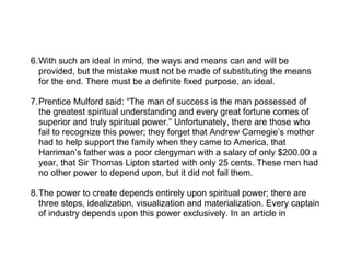 6.With such an ideal in mind, the ways and means can and will be
  provided, but the mistake must not be made of substituting the means
  for the end. There must be a definite fixed purpose, an ideal.

7.Prentice Mulford said: “The man of success is the man possessed of
  the greatest spiritual understanding and every great fortune comes of
  superior and truly spiritual power.” Unfortunately, there are those who
  fail to recognize this power; they forget that Andrew Carnegie’s mother
  had to help support the family when they came to America, that
  Harriman’s father was a poor clergyman with a salary of only $200.00 a
  year, that Sir Thomas Lipton started with only 25 cents. These men had
  no other power to depend upon, but it did not fail them.

8.The power to create depends entirely upon spiritual power; there are
  three steps, idealization, visualization and materialization. Every captain
  of industry depends upon this power exclusively. In an article in
 