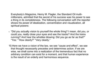 Everybody’s Magazine, Henry M. Flagler, the Standard Oil multi-
     millionaire, admitted that the secret of his success was his power to see
     a thing in its completeness. The following conversation with the reporter
     shows his power of idealization, concentration and visualization, all
     spiritual powers:

9.   “Did you actually vision to yourself the whole thing? I mean, did you, or
     could you, really close your eyes and see the tracks? And the trains
     running? And hear the whistles blowing: Did you go as far as that?”
     “Yes.” “How clearly?” “Very clearly.”

10.Here we have a vision of the law, we see “cause and effect”, we see
  that thought necessarily precedes and determines action. If we are
  wise, we shall come into a realization of the tremendous fact that no
  arbitrary condition can exist for a moment, and that human experience
  is the result of an orderly and harmonious sequence.
 