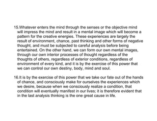 15.Whatever enters the mind through the senses or the objective mind
  will impress the mind and result in a mental image which will become a
  pattern for the creative energies. These experiences are largely the
  result of environment, chance, past thinking and other forms of negative
  thought, and must be subjected to careful analysis before being
  entertained. On the other hand, we can form our own mental images,
  through our own interior processes of thought regardless of the
  thoughts of others, regardless of exterior conditions, regardless of
  environment of every kind, and it is by the exercise of this power that
  we can control our own destiny, body, mind and soul.

16.It is by the exercise of this power that we take our fate out of the hands
  of chance, and consciously make for ourselves the experiences which
  we desire, because when we consciously realize a condition, that
  condition will eventually manifest in our lives; it is therefore evident that
  in the last analysis thinking is the one great cause in life.
 