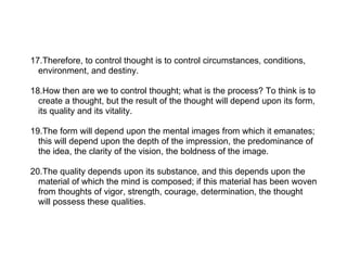 17.Therefore, to control thought is to control circumstances, conditions,
  environment, and destiny.

18.How then are we to control thought; what is the process? To think is to
  create a thought, but the result of the thought will depend upon its form,
  its quality and its vitality.

19.The form will depend upon the mental images from which it emanates;
  this will depend upon the depth of the impression, the predominance of
  the idea, the clarity of the vision, the boldness of the image.

20.The quality depends upon its substance, and this depends upon the
  material of which the mind is composed; if this material has been woven
  from thoughts of vigor, strength, courage, determination, the thought
  will possess these qualities.
 