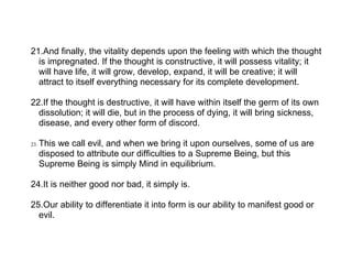 21.And finally, the vitality depends upon the feeling with which the thought
  is impregnated. If the thought is constructive, it will possess vitality; it
  will have life, it will grow, develop, expand, it will be creative; it will
  attract to itself everything necessary for its complete development.

22.If the thought is destructive, it will have within itself the germ of its own
  dissolution; it will die, but in the process of dying, it will bring sickness,
  disease, and every other form of discord.

23.   This we call evil, and when we bring it upon ourselves, some of us are
      disposed to attribute our difficulties to a Supreme Being, but this
      Supreme Being is simply Mind in equilibrium.

24.It is neither good nor bad, it simply is.

25.Our ability to differentiate it into form is our ability to manifest good or
  evil.
 