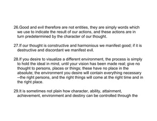 26.Good and evil therefore are not entities, they are simply words which
  we use to indicate the result of our actions, and these actions are in
  turn predetermined by the character of our thought.

27.If our thought is constructive and harmonious we manifest good; if it is
  destructive and discordant we manifest evil.

28.If you desire to visualize a different environment, the process is simply
  to hold the ideal in mind, until your vision has been made real; give no
  thought to persons, places or things; these have no place in the
  absolute; the environment you desire will contain everything necessary
  --the right persons, and the right things will come at the right time and in
  the right place.

29.It is sometimes not plain how character, ability, attainment,
  achievement, environment and destiny can be controlled through the
 